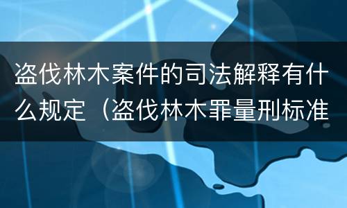 盗伐林木案件的司法解释有什么规定（盗伐林木罪量刑标准司法解释）