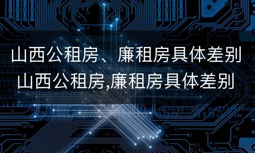 山西公租房、廉租房具体差别 山西公租房,廉租房具体差别在哪