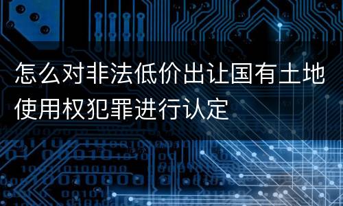 怎么对非法低价出让国有土地使用权犯罪进行认定