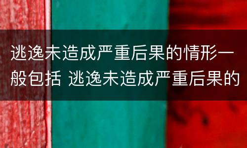 逃逸未造成严重后果的情形一般包括 逃逸未造成严重后果的情形一般包括以下哪些