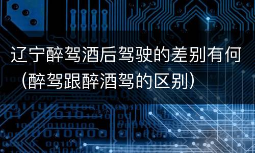 辽宁醉驾酒后驾驶的差别有何（醉驾跟醉酒驾的区别）