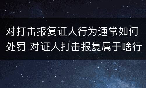 对打击报复证人行为通常如何处罚 对证人打击报复属于啥行为