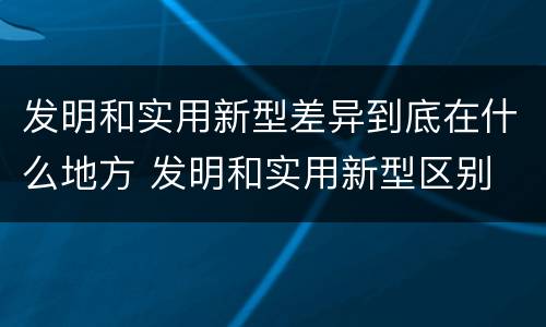发明和实用新型差异到底在什么地方 发明和实用新型区别