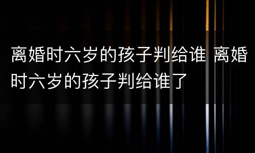 离婚时六岁的孩子判给谁 离婚时六岁的孩子判给谁了