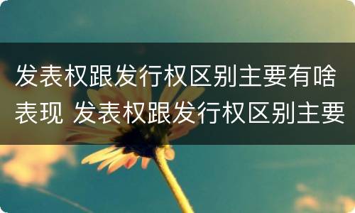 发表权跟发行权区别主要有啥表现 发表权跟发行权区别主要有啥表现和特征
