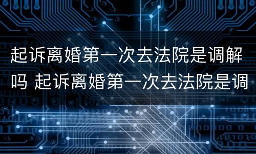 起诉离婚第一次去法院是调解吗 起诉离婚第一次去法院是调解吗要多久