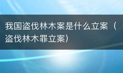 我国盗伐林木案是什么立案（盗伐林木罪立案）