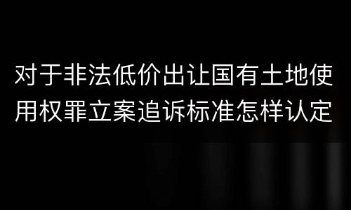 对于非法低价出让国有土地使用权罪立案追诉标准怎样认定