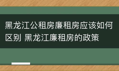 黑龙江公租房廉租房应该如何区别 黑龙江廉租房的政策