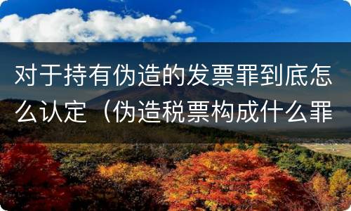 对于持有伪造的发票罪到底怎么认定（伪造税票构成什么罪）