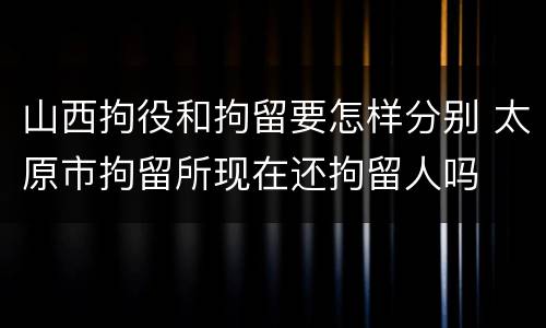 山西拘役和拘留要怎样分别 太原市拘留所现在还拘留人吗