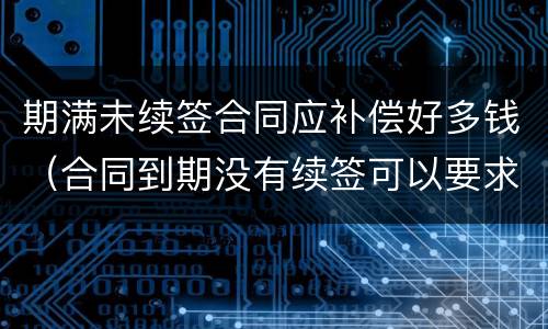 期满未续签合同应补偿好多钱（合同到期没有续签可以要求赔偿吗）