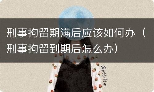 刑事拘留期满后应该如何办（刑事拘留到期后怎么办）