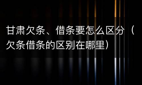 甘肃欠条、借条要怎么区分（欠条借条的区别在哪里）