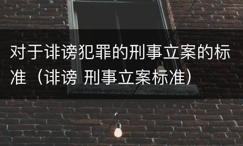 对于诽谤犯罪的刑事立案的标准（诽谤 刑事立案标准）