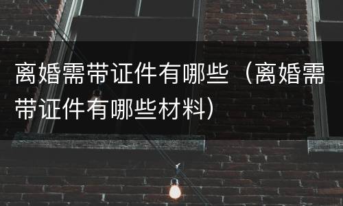 离婚需带证件有哪些（离婚需带证件有哪些材料）