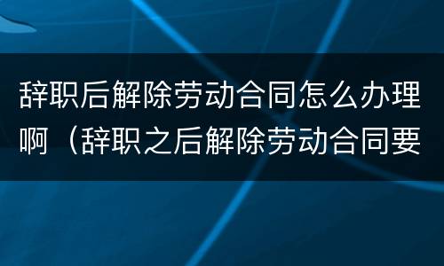 辞职后解除劳动合同怎么办理啊（辞职之后解除劳动合同要多久?）