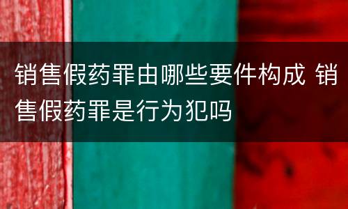 销售假药罪由哪些要件构成 销售假药罪是行为犯吗