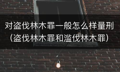 对盗伐林木罪一般怎么样量刑（盗伐林木罪和滥伐林木罪）