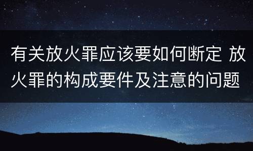 有关放火罪应该要如何断定 放火罪的构成要件及注意的问题