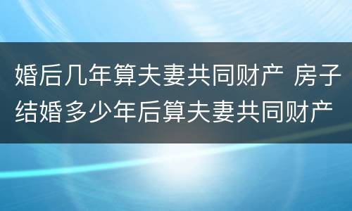 婚后几年算夫妻共同财产 房子结婚多少年后算夫妻共同财产