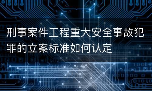 刑事案件工程重大安全事故犯罪的立案标准如何认定