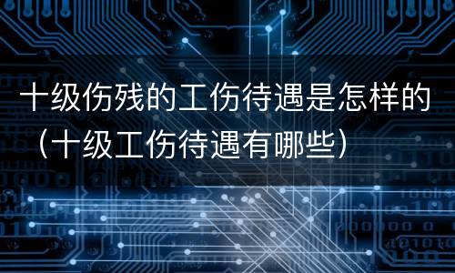 十级伤残的工伤待遇是怎样的（十级工伤待遇有哪些）