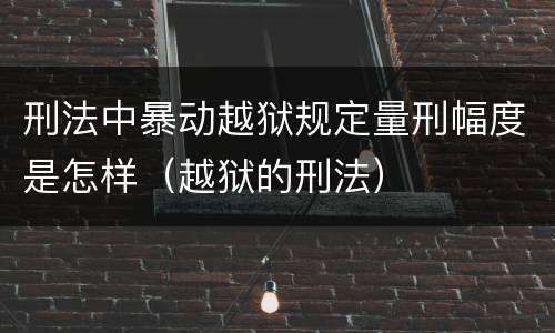 刑法中暴动越狱规定量刑幅度是怎样（越狱的刑法）
