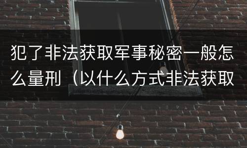 犯了非法获取军事秘密一般怎么量刑（以什么方式非法获取军事秘密的构成非法获取军事秘密罪）