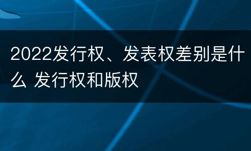 2022发行权、发表权差别是什么 发行权和版权