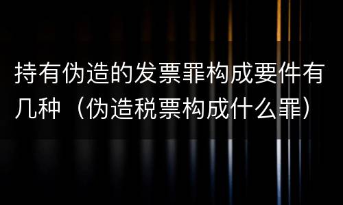 持有伪造的发票罪构成要件有几种（伪造税票构成什么罪）
