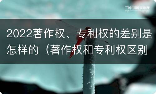 2022著作权、专利权的差别是怎样的（著作权和专利权区别）