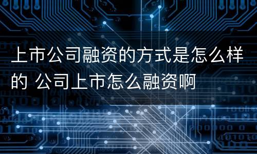 上市公司融资的方式是怎么样的 公司上市怎么融资啊