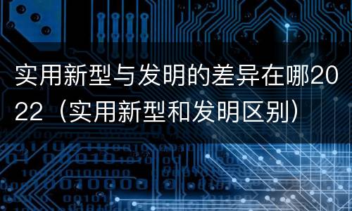 实用新型与发明的差异在哪2022（实用新型和发明区别）