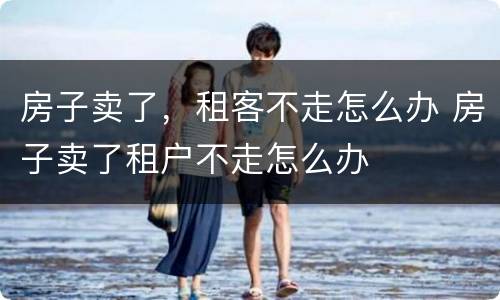 房子卖了，租客不走怎么办 房子卖了租户不走怎么办