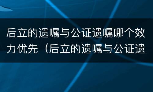后立的遗嘱与公证遗嘱哪个效力优先（后立的遗嘱与公证遗嘱哪个效力优先一些）