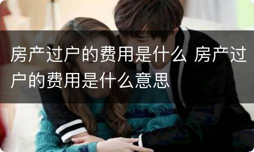 房产过户的费用是什么 房产过户的费用是什么意思