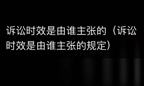 诉讼时效是由谁主张的（诉讼时效是由谁主张的规定）