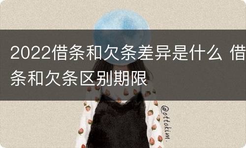 2022借条和欠条差异是什么 借条和欠条区别期限