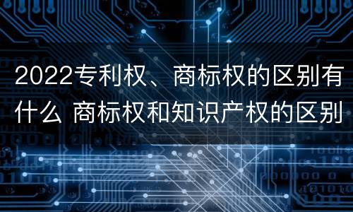 2022专利权、商标权的区别有什么 商标权和知识产权的区别