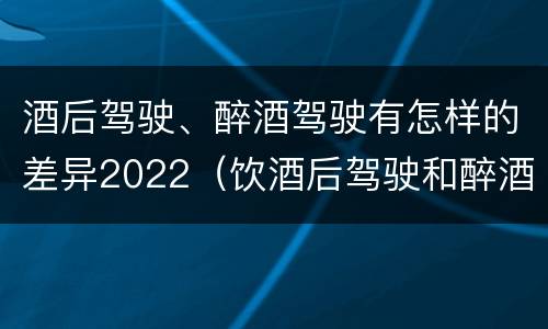酒后驾驶、醉酒驾驶有怎样的差异2022（饮酒后驾驶和醉酒驾驶的区别）
