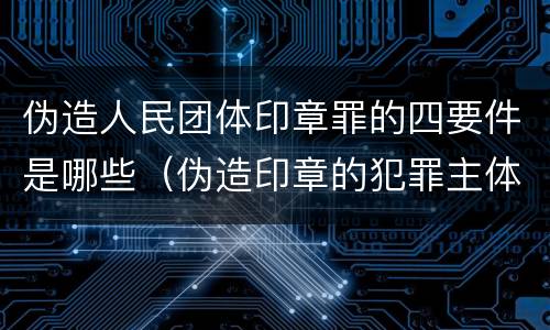 伪造人民团体印章罪的四要件是哪些（伪造印章的犯罪主体）
