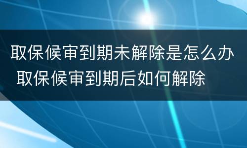 取保候审到期未解除是怎么办 取保候审到期后如何解除