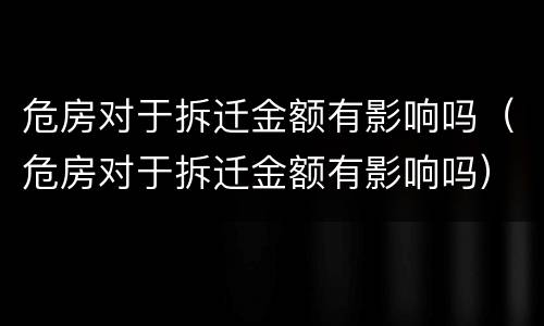 危房对于拆迁金额有影响吗（危房对于拆迁金额有影响吗）