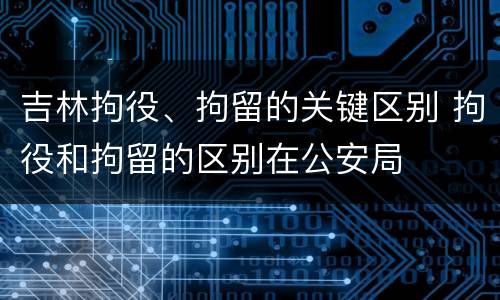 吉林拘役、拘留的关键区别 拘役和拘留的区别在公安局