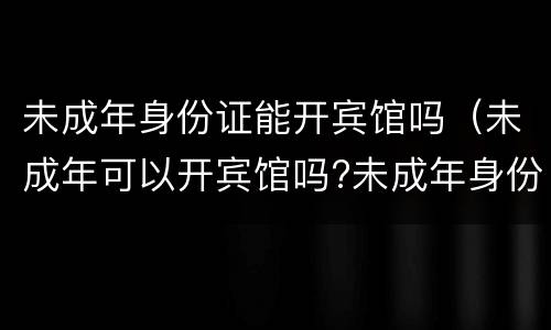 未成年身份证能开宾馆吗（未成年可以开宾馆吗?未成年身份证可以开宾馆吗?）