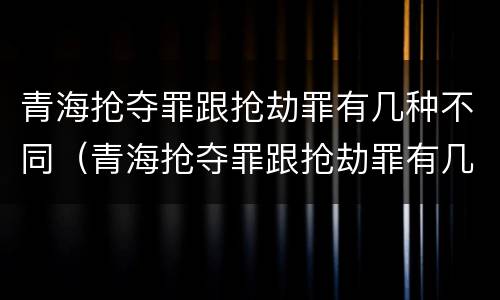 青海抢夺罪跟抢劫罪有几种不同（青海抢夺罪跟抢劫罪有几种不同之处）