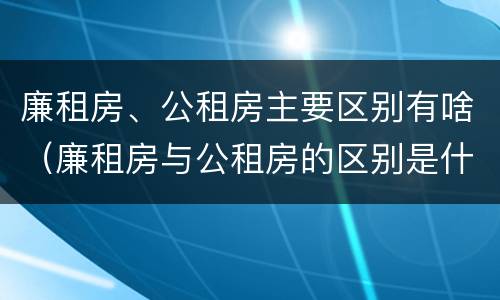 廉租房、公租房主要区别有啥（廉租房与公租房的区别是什么）