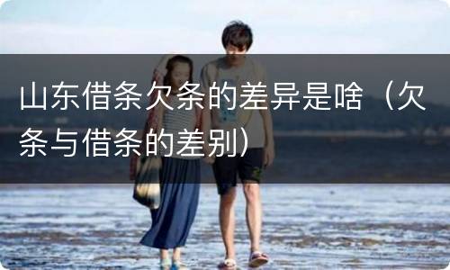 山东借条欠条的差异是啥（欠条与借条的差别）