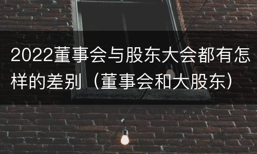2022董事会与股东大会都有怎样的差别（董事会和大股东）